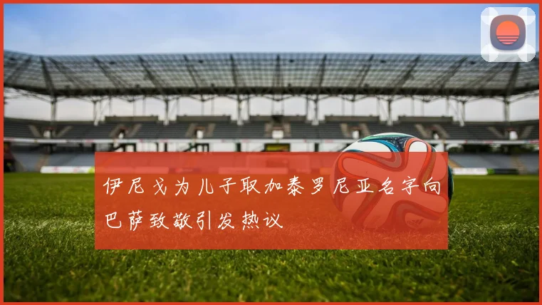 伊尼戈为儿子取加泰罗尼亚名字向巴萨致敬引发热议