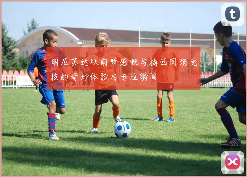 明尼苏达联前锋感慨与梅西同场竞技的奇妙体验与专注瞬间