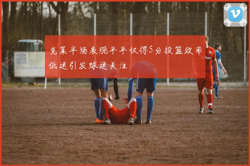 克莱半场表现平平仅得5分投篮效率低迷引发球迷关注