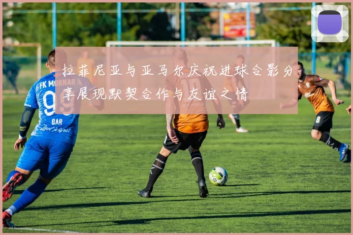 拉菲尼亚与亚马尔庆祝进球合影分享展现默契合作与友谊之情