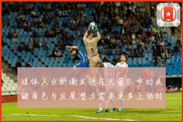媒体人分析谢泼德在火箭队中的关键角色与发展潜力需要更多上场时间