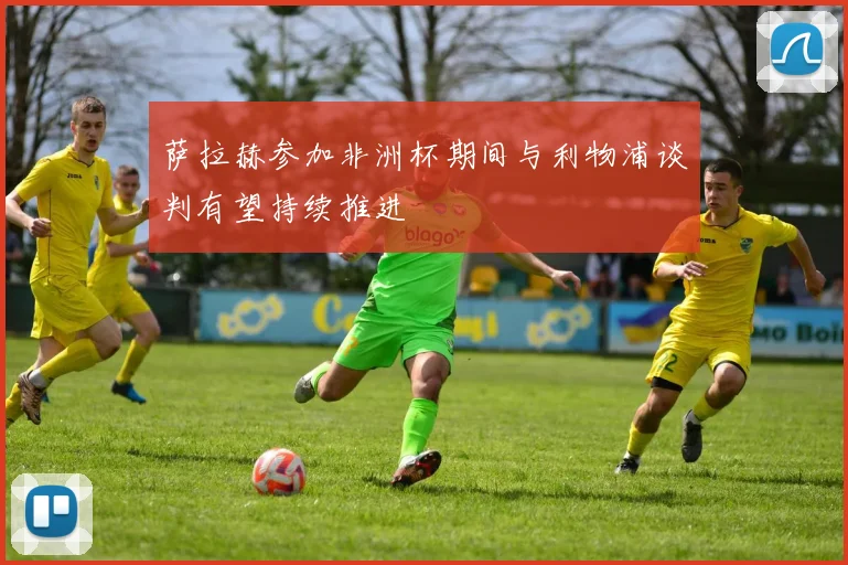 萨拉赫参加非洲杯期间与利物浦谈判有望持续推进