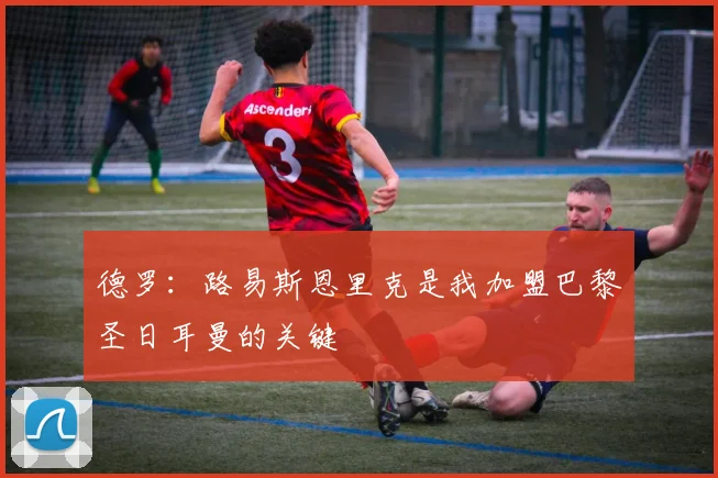 德罗：路易斯恩里克是我加盟巴黎圣日耳曼的关键