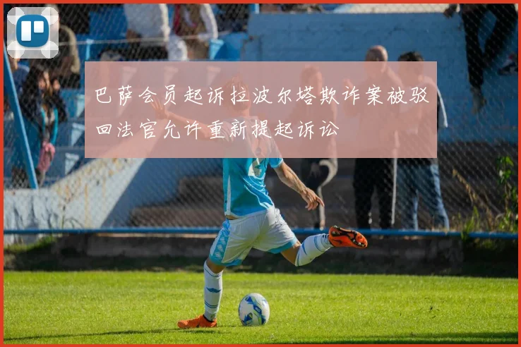 巴萨会员起诉拉波尔塔欺诈案被驳回法官允许重新提起诉讼