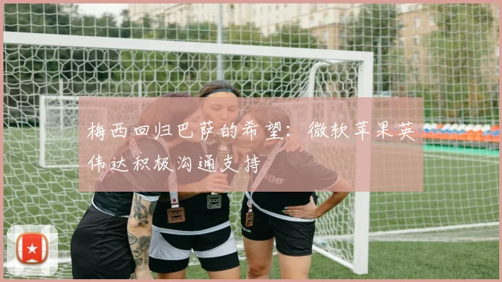 梅西回归巴萨的希望：微软苹果英伟达积极沟通支持