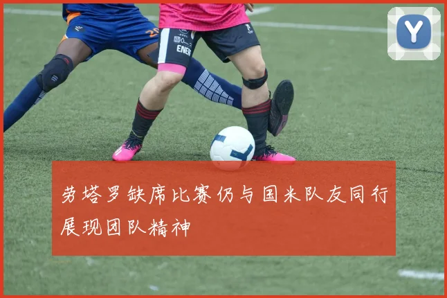 劳塔罗缺席比赛仍与国米队友同行展现团队精神