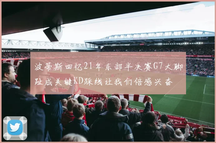 波蒂斯回忆21年东部半决赛G7大脚趾成关键KD踩线让我们倍感兴奋