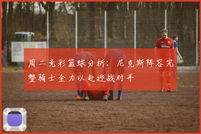 周二竞彩篮球分析：尼克斯阵容完整骑士全力以赴迎战对手