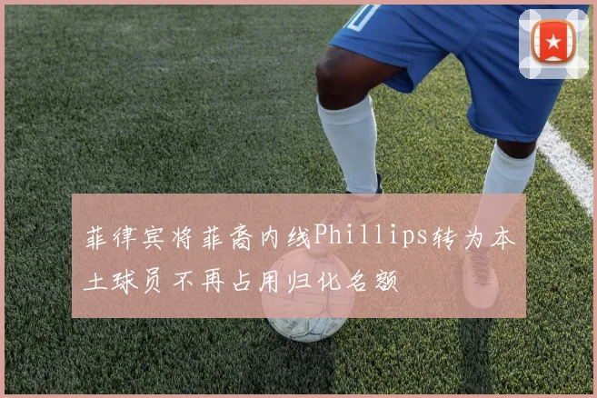 菲律宾将菲裔内线Phillips转为本土球员不再占用归化名额