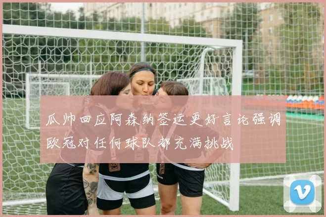 瓜帅回应阿森纳签运更好言论强调欧冠对任何球队都充满挑战