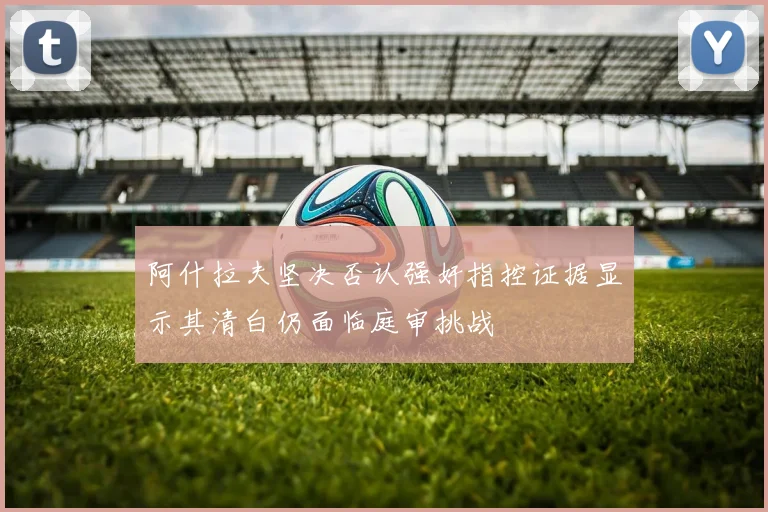 阿什拉夫坚决否认强奸指控证据显示其清白仍面临庭审挑战