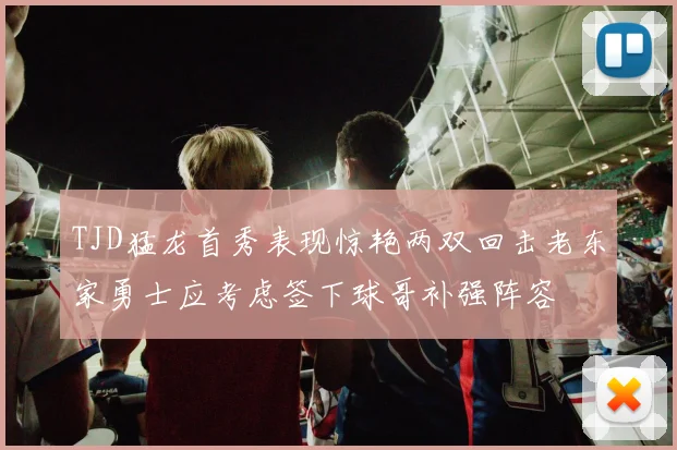TJD猛龙首秀表现惊艳两双回击老东家勇士应考虑签下球哥补强阵容