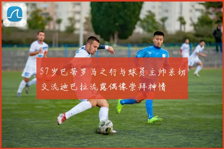 57岁巴蒂罗马之行与球员主帅亲切交流迪巴拉流露偶像崇拜神情