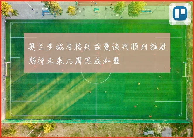 奥兰多城与格列兹曼谈判顺利推进期待未来几周完成加盟