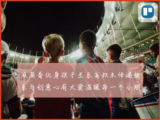 浓眉哥化身孩子王乐高积木传递快乐与创意心有大爱温暖每一个小朋友