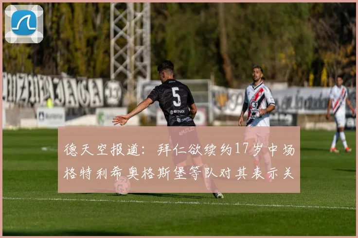 德天空报道：拜仁欲续约17岁中场格特利希奥格斯堡等队对其表示关注