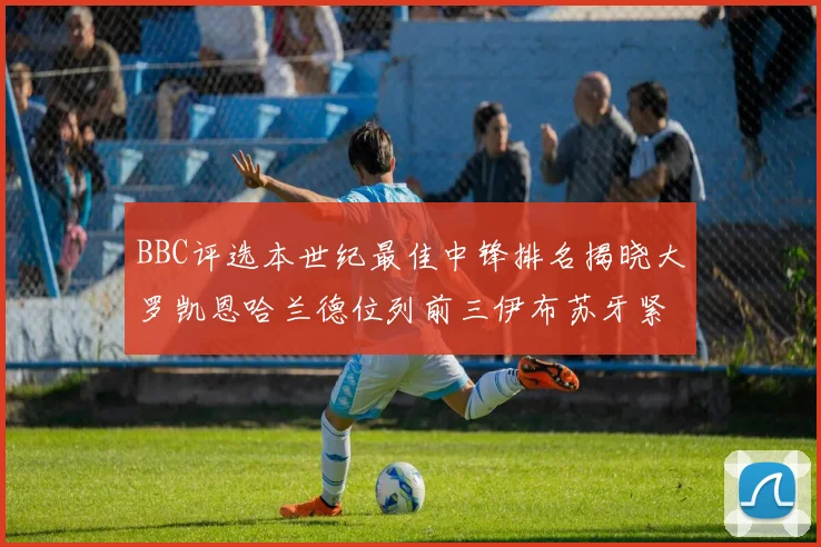 BBC评选本世纪最佳中锋排名揭晓大罗凯恩哈兰德位列前三伊布苏牙紧随其后