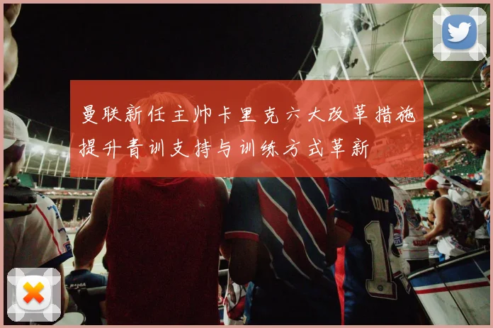 曼联新任主帅卡里克六大改革措施提升青训支持与训练方式革新