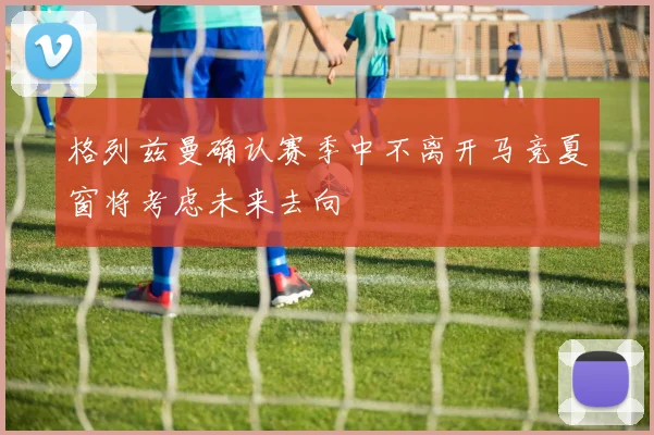 格列兹曼确认赛季中不离开马竞夏窗将考虑未来去向