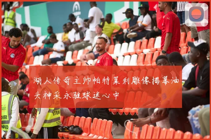 湖人传奇主帅帕特莱利雕像揭幕油头神采永驻球迷心中