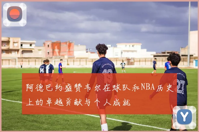 阿德巴约盛赞韦尔在球队和NBA历史上的卓越贡献与个人成就