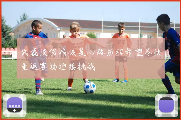 武磊谈伤病恢复心路历程希望尽快重返赛场迎接挑战
