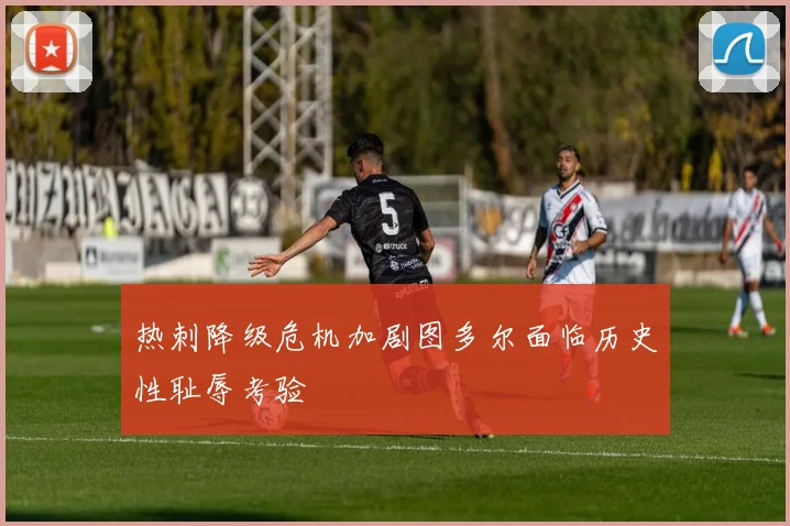 热刺降级危机加剧图多尔面临历史性耻辱考验